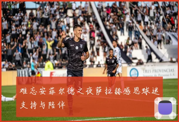 难忘安菲尔德之夜萨拉赫感恩球迷支持与陪伴