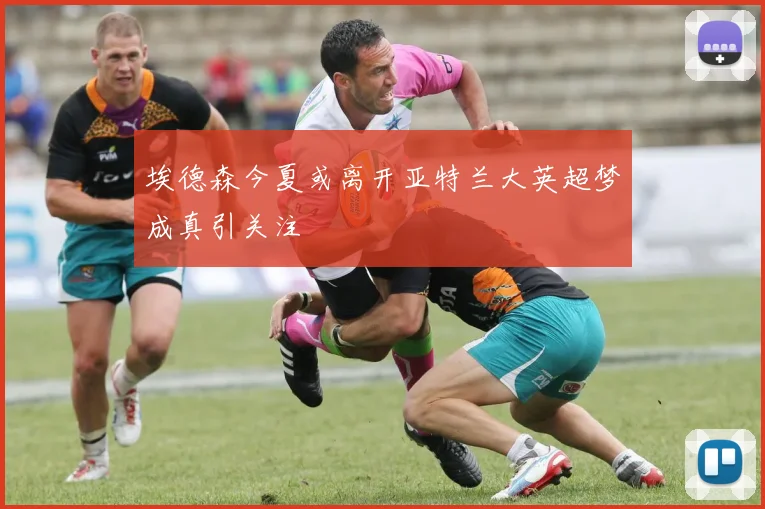 埃德森今夏或离开亚特兰大英超梦成真引关注