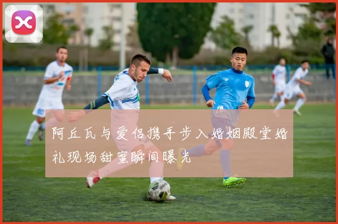 阿丘瓦与爱侣携手步入婚姻殿堂婚礼现场甜蜜瞬间曝光