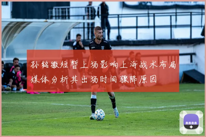 孙铭徽短暂上场影响上海战术布局媒体分析其出场时间骤降原因