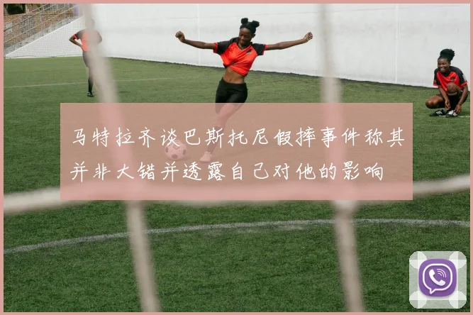 马特拉齐谈巴斯托尼假摔事件称其并非大错并透露自己对他的影响