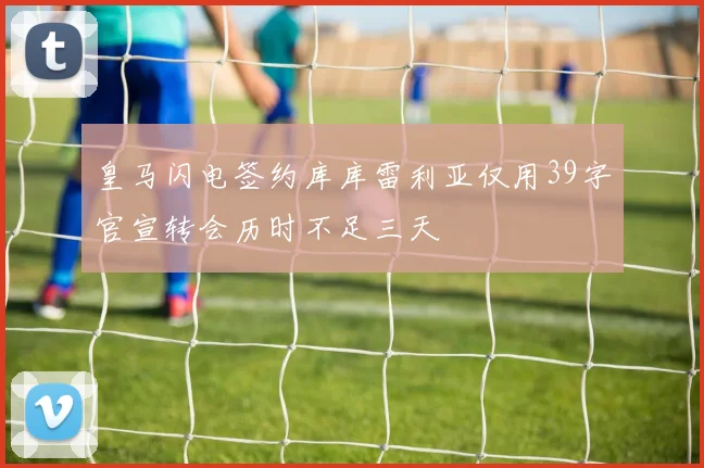 皇马闪电签约库库雷利亚仅用39字官宣转会历时不足三天