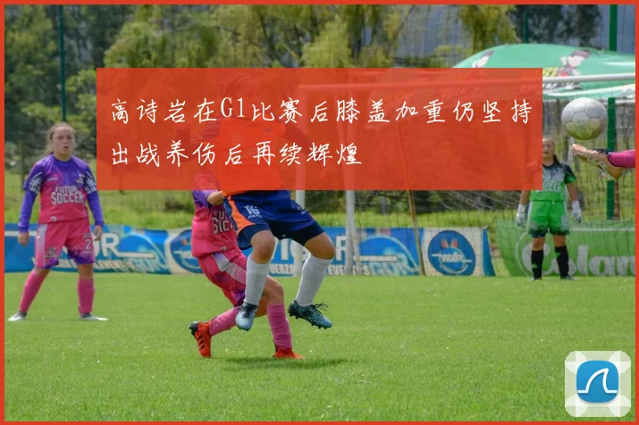 高诗岩在G1比赛后膝盖加重仍坚持出战养伤后再续辉煌
