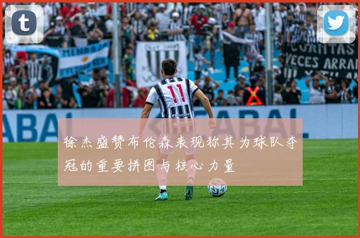 徐杰盛赞布伦森表现称其为球队夺冠的重要拼图与核心力量