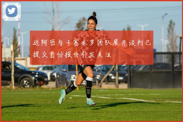 迈阿密与卡塞米罗团队展开谈判已提交首份报价引发关注