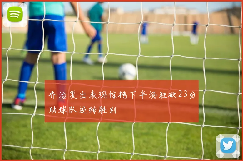 乔治复出表现惊艳下半场狂砍23分助球队逆转胜利