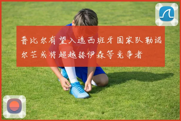 普比尔有望入选西班牙国家队勒诺尔芒或将超越赫伊森等竞争者