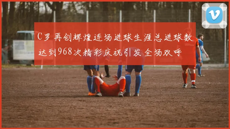C罗再创辉煌连场进球生涯总进球数达到968次精彩庆祝引发全场欢呼