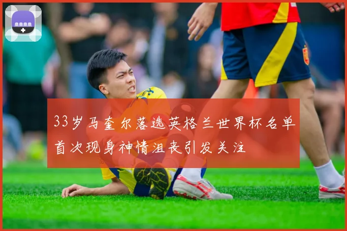 33岁马奎尔落选英格兰世界杯名单首次现身神情沮丧引发关注
