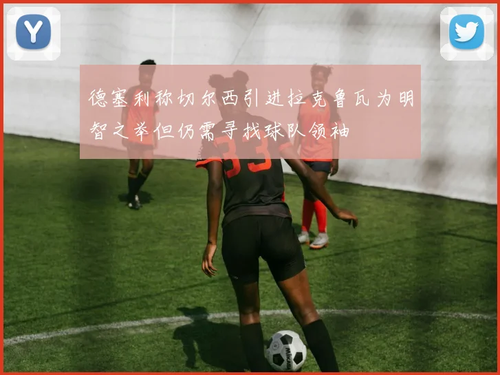 德塞利称切尔西引进拉克鲁瓦为明智之举但仍需寻找球队领袖