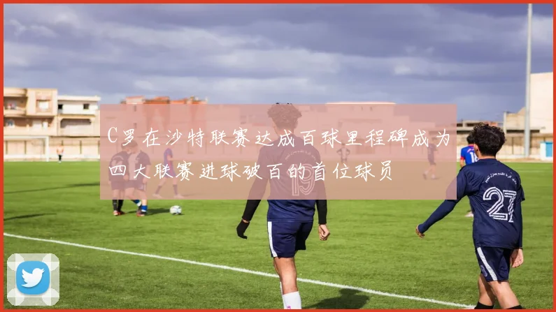 C罗在沙特联赛达成百球里程碑成为四大联赛进球破百的首位球员
