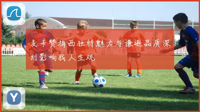 麦卡赞梅西独特魅力与谦逊品质深刻影响我人生观