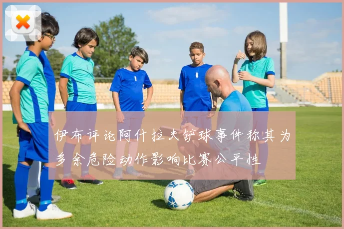 伊布评论阿什拉夫铲球事件称其为多余危险动作影响比赛公平性