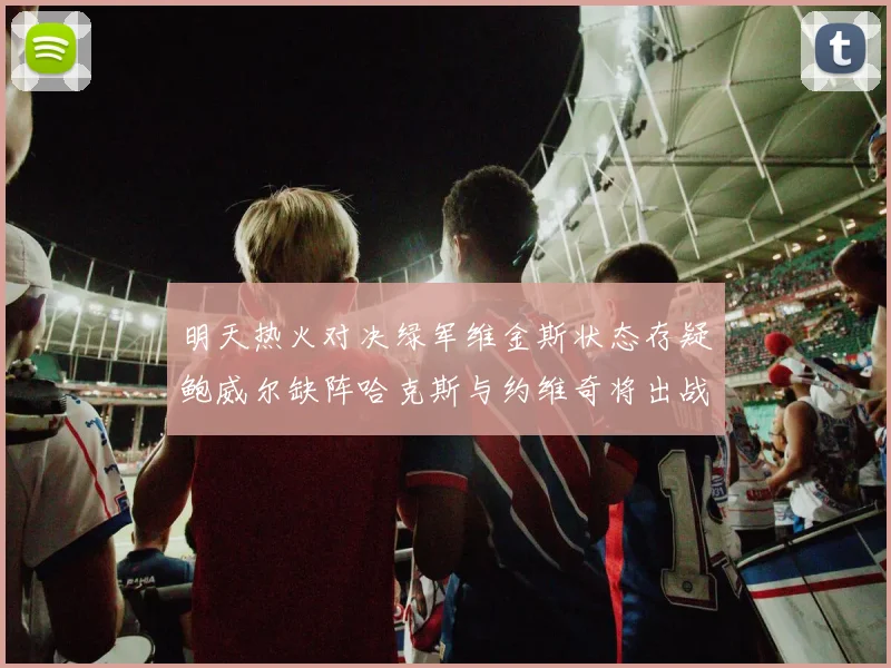 明天热火对决绿军维金斯状态存疑鲍威尔缺阵哈克斯与约维奇将出战