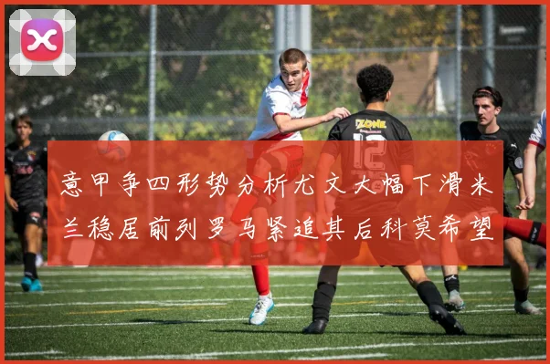意甲争四形势分析尤文大幅下滑米兰稳居前列罗马紧追其后科莫希望渺茫