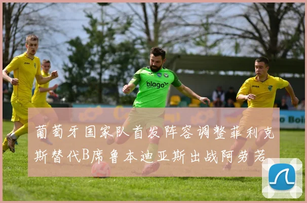 葡萄牙国家队首发阵容调整菲利克斯替代B席鲁本迪亚斯出战阿劳若