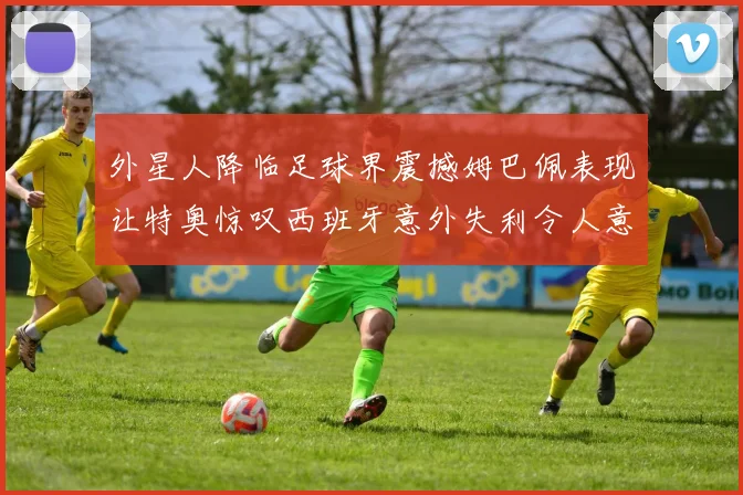 外星人降临足球界震撼姆巴佩表现让特奥惊叹西班牙意外失利令人意外