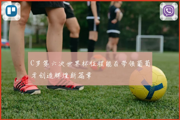 C罗第六次世界杯征程能否带领葡萄牙创造辉煌新篇章