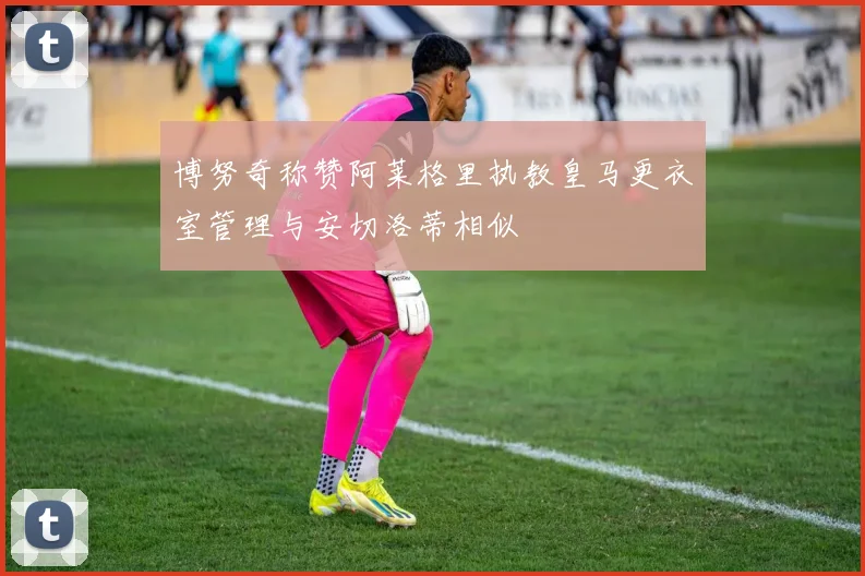 博努奇称赞阿莱格里执教皇马更衣室管理与安切洛蒂相似