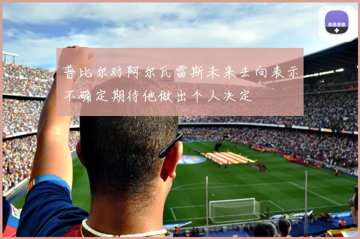 普比尔对阿尔瓦雷斯未来去向表示不确定期待他做出个人决定
