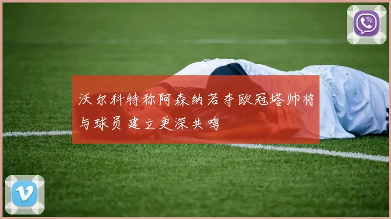沃尔科特称阿森纳若夺欧冠塔帅将与球员建立更深共鸣