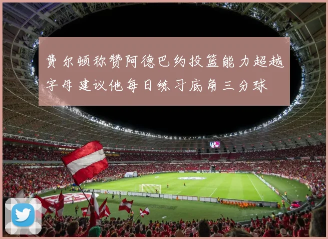费尔顿称赞阿德巴约投篮能力超越字母建议他每日练习底角三分球