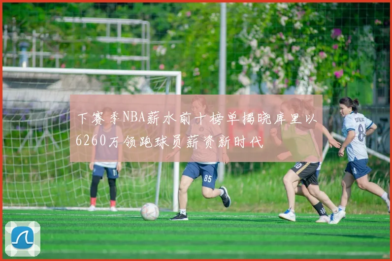下赛季NBA薪水前十榜单揭晓库里以6260万领跑球员薪资新时代