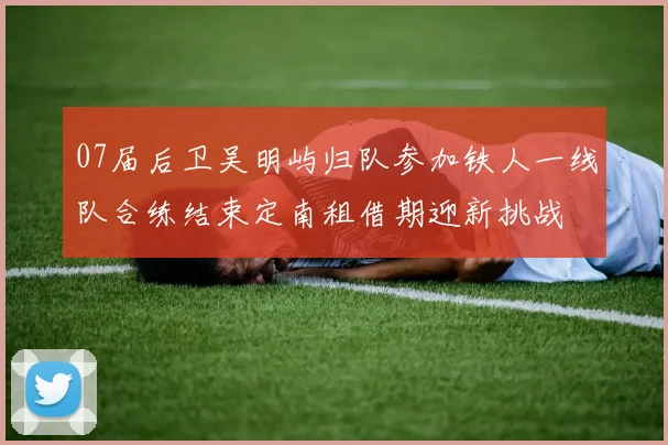 07届后卫吴明屿归队参加铁人一线队合练结束定南租借期迎新挑战