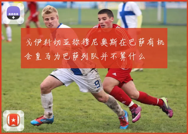 戈伊科切亚称穆尼奥斯在巴萨有机会皇马为巴萨列队并不算什么